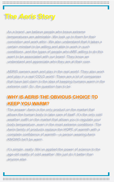 The Aeris Story   As a brand, we believe people who brave extreme temperatures are admirable. We look up to them for their conviction and work ethic. We also understand that it takes a certain mindset to be willing and able to work in such conditions, and the types of people who ARE willing to do this want to be associated with our brand. They know we understand and appreciate who they are at their core.  AERIS owners work and play in the real world. They also work and play in a real COLD world. There are a lot of companies that have laid claim to the idea of keeping humans warm in the extreme cold. So, the question has to be:  WHY IS AERIS THE OBVIOUS CHOICE TO KEEP YOU WARM?  The answer: Aeris is the only product on the market that allows the human body to take care of itself. It�s the only cold weather outfit on the market that allows you to regulate your body temperature, even in the most extreme conditions. The Aeris family of products replace the HOPE of warmth with a complete confidence of warmth�a person wearing Aeris KNOWS he�ll be warm.  It�s simple, really. We�ve applied the power of science to the age-old reality of cold weather. We just do it better than anyone else.